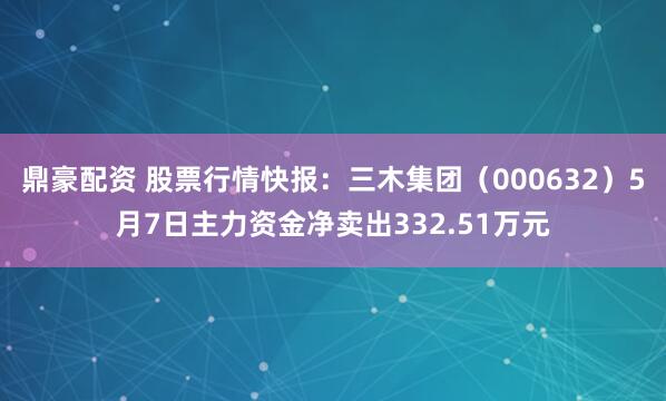 鼎豪配资 股票行情快报：三木集团（000632）5月7日主力资金净卖出332.51万元