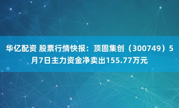 华亿配资 股票行情快报：顶固集创（300749）5月7日主力资金净卖出155.77万元