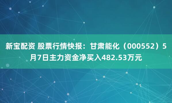 新宝配资 股票行情快报：甘肃能化（000552）5月7日主力资金净买入482.53万元