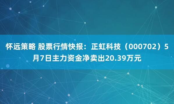 怀远策略 股票行情快报：正虹科技（000702）5月7日主力资金净卖出20.39万元