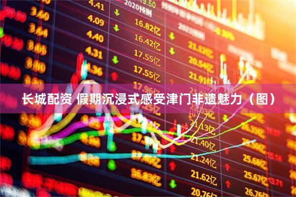 长城配资 假期沉浸式感受津门非遗魅力（图）