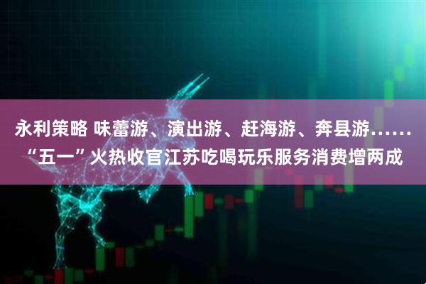 永利策略 味蕾游、演出游、赶海游、奔县游……“五一”火热收官江苏吃喝玩乐服务消费增两成