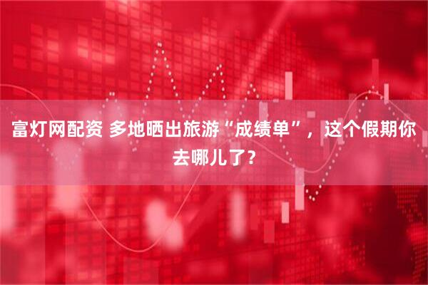 富灯网配资 多地晒出旅游“成绩单”，这个假期你去哪儿了？