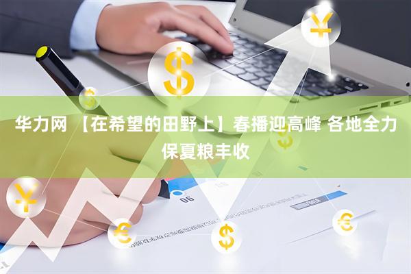 华力网 【在希望的田野上】春播迎高峰 各地全力保夏粮丰收