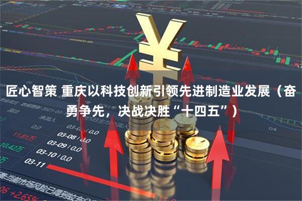 匠心智策 重庆以科技创新引领先进制造业发展（奋勇争先，决战决胜“十四五”）