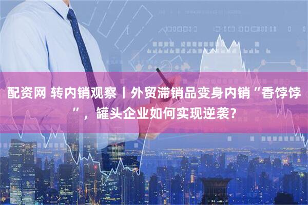 配资网 转内销观察丨外贸滞销品变身内销“香饽饽”，罐头企业如何实现逆袭？