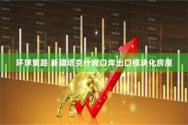 环球策路 新疆塔克什肯口岸出口模块化房屋