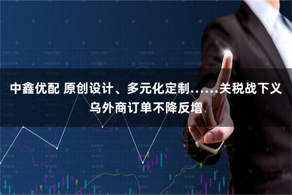 中鑫优配 原创设计、多元化定制……关税战下义乌外商订单不降反增