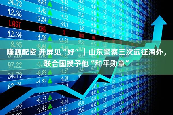 隆源配资 开屏见“好”｜山东警察三次远征海外，联合国授予他“和平勋章”