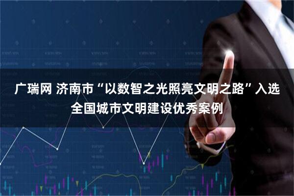 广瑞网 济南市“以数智之光照亮文明之路”入选全国城市文明建设优秀案例