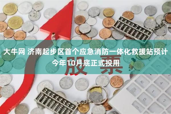 大牛网 济南起步区首个应急消防一体化救援站预计今年10月底正式投用