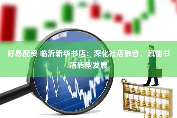 好易配资 临沂新华书店：深化社店融合，赋能书店转型发展