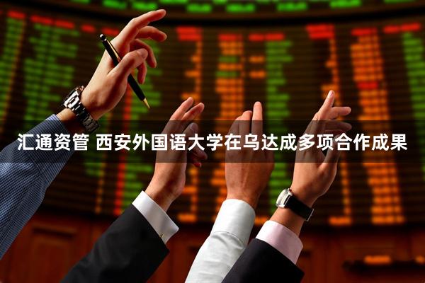 汇通资管 西安外国语大学在乌达成多项合作成果