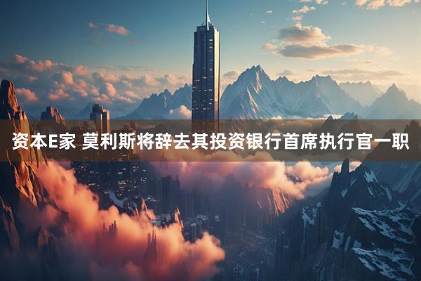 资本E家 莫利斯将辞去其投资银行首席执行官一职
