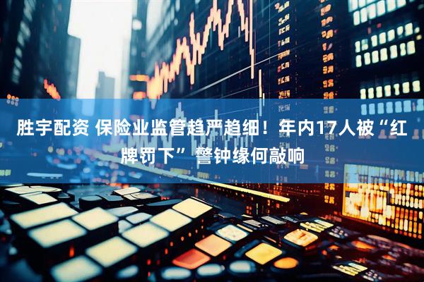 胜宇配资 保险业监管趋严趋细！年内17人被“红牌罚下” 警钟缘何敲响