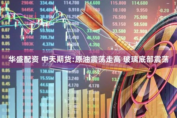 华盛配资 中天期货:原油震荡走高 玻璃底部震荡