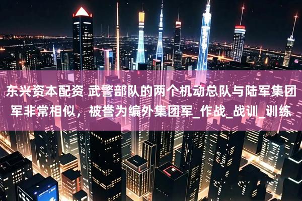 东兴资本配资 武警部队的两个机动总队与陆军集团军非常相似，被誉为编外集团军_作战_战训_训练
