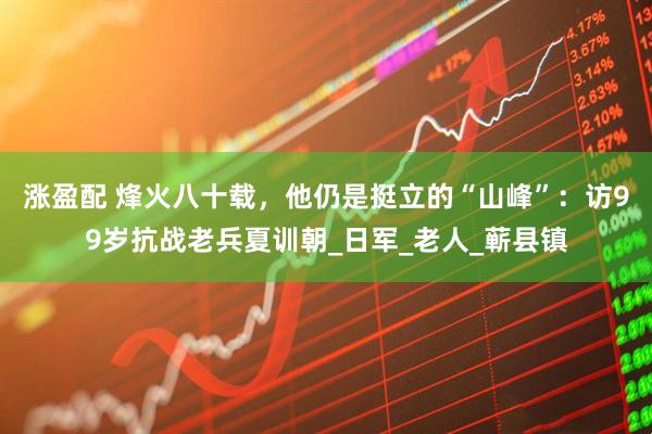 涨盈配 烽火八十载，他仍是挺立的“山峰”：访99岁抗战老兵夏训朝_日军_老人_蕲县镇