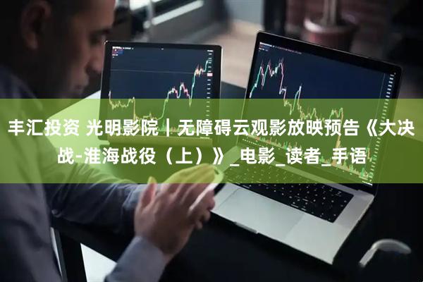 丰汇投资 光明影院｜无障碍云观影放映预告《大决战-淮海战役（上）》_电影_读者_手语
