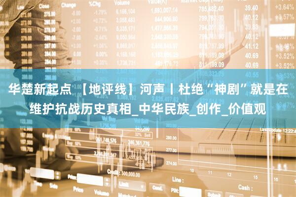 华楚新起点 【地评线】河声丨杜绝“神剧”就是在维护抗战历史真相_中华民族_创作_价值观