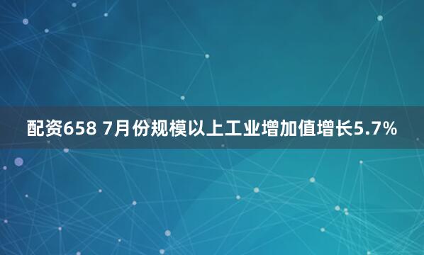 配资658 7月份规模以上工业增加值增长5.7%