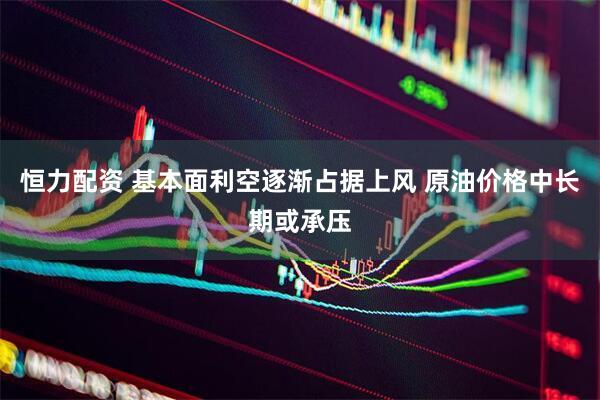 恒力配资 基本面利空逐渐占据上风 原油价格中长期或承压
