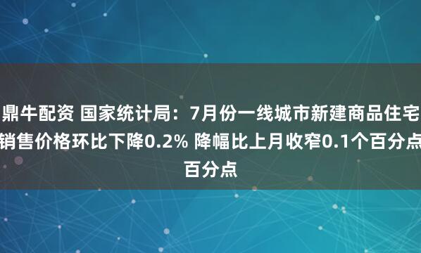 鼎牛配资 国家统计局:7月份一线城市新建商品住宅销售价格环比下降0.2% 降幅比上月收窄0.1个百分点