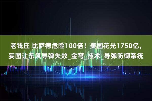 老钱庄 比萨德危险100倍！美国花光1750亿，妄图让东风导弹失效_金穹_技术_导弹防御系统