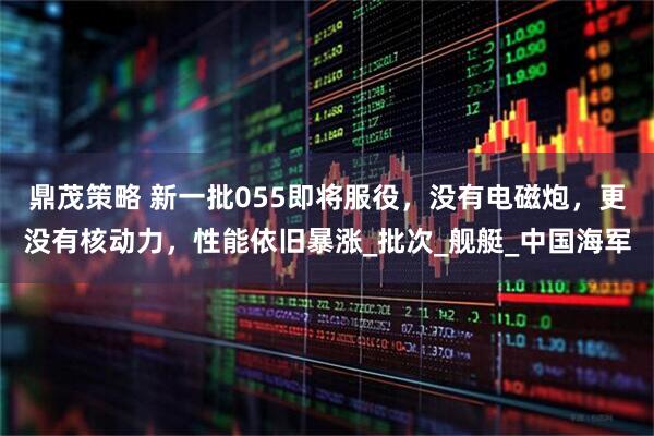 鼎茂策略 新一批055即将服役，没有电磁炮，更没有核动力，性能依旧暴涨_批次_舰艇_中国海军