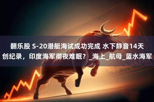 翻乐股 S-20潜艇海试成功完成 水下静音14天创纪录，印度海军彻夜难眠？_海上_航母_蓝水海军