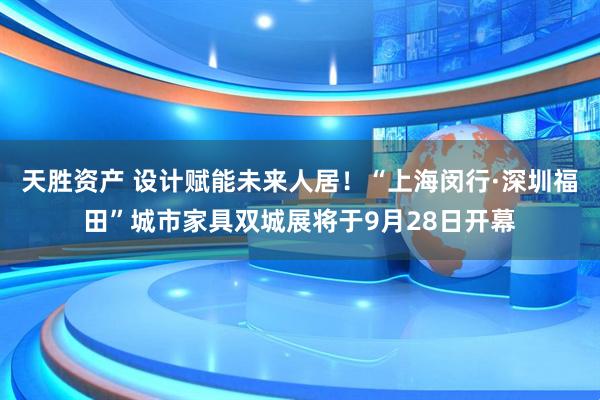 天胜资产 设计赋能未来人居！“上海闵行·深圳福田”城市家具双城展将于9月28日开幕