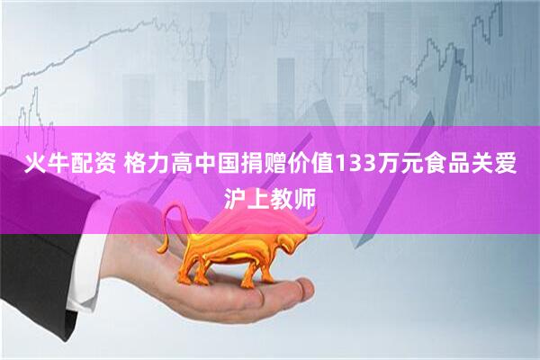 火牛配资 格力高中国捐赠价值133万元食品关爱沪上教师