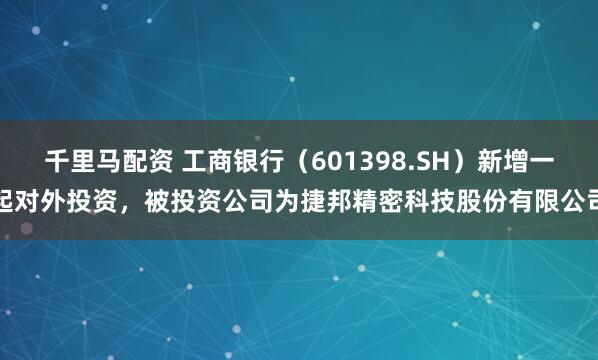 千里马配资 工商银行（601398.SH）新增一起对外投资，被投资公司为捷邦精密科技股份有限公司