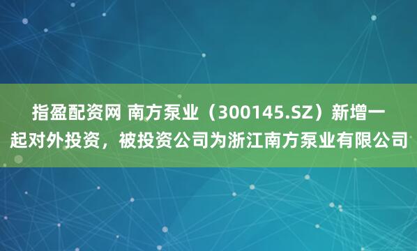 指盈配资网 南方泵业（300145.SZ）新增一起对外投资，被投资公司为浙江南方泵业有限公司