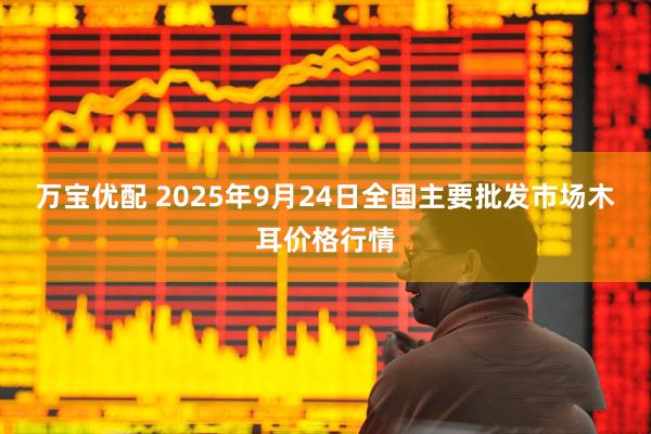 万宝优配 2025年9月24日全国主要批发市场木耳价格行情