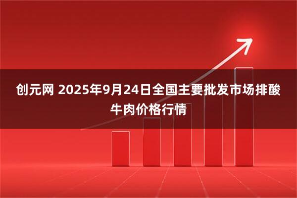 创元网 2025年9月24日全国主要批发市场排酸牛肉价格行情