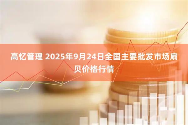 高忆管理 2025年9月24日全国主要批发市场扇贝价格行情