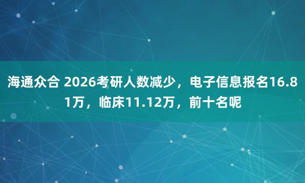 海通众合 2026考研人数减少，电子信息报名16.81万，临床11.12万，前十名呢