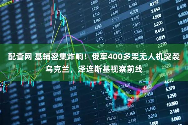 配查网 基辅密集炸响！俄军400多架无人机突袭乌克兰，泽连斯基视察前线