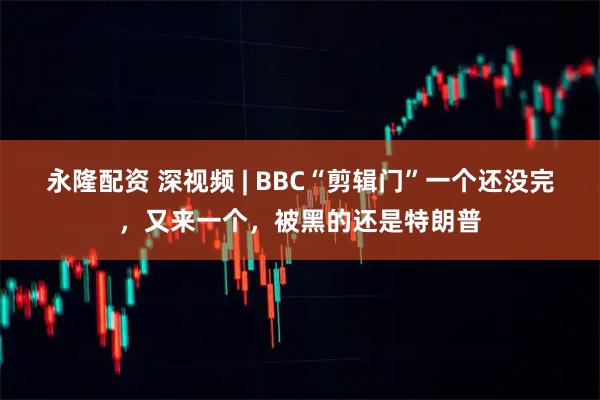永隆配资 深视频 | BBC“剪辑门”一个还没完，又来一个，被黑的还是特朗普