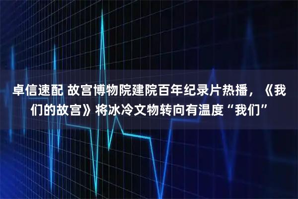 卓信速配 故宫博物院建院百年纪录片热播,《我们的故宫》将冰冷文物转向有温度“我们”