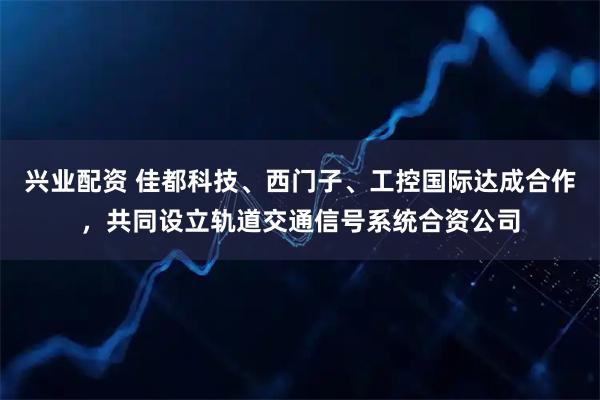 兴业配资 佳都科技、西门子、工控国际达成合作,共同设立轨道交通信号系统合资公司
