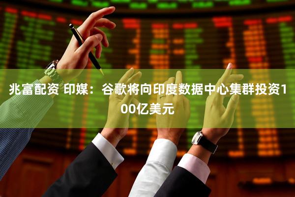 兆富配资 印媒：谷歌将向印度数据中心集群投资100亿美元