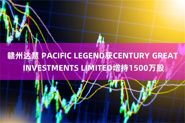 赣州达慧 PACIFIC LEGEND获CENTURY GREAT INVESTMENTS LIMITED增持1500万股