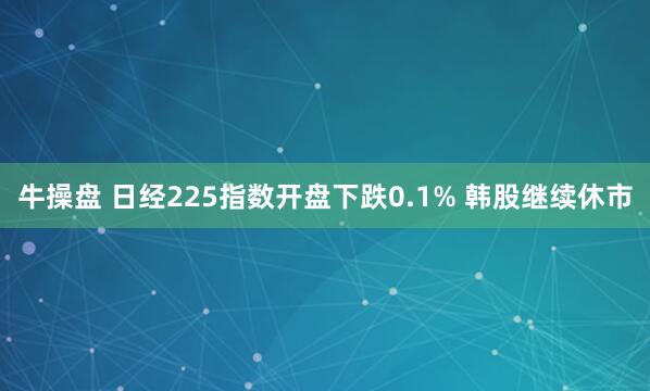 牛操盘 日经225指数开盘下跌0.1% 韩股继续休市