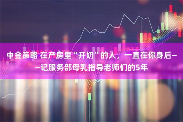 中金策略 在产房里“开奶”的人，一直在你身后——记服务部母乳指导老师们的5年
