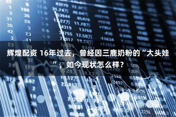 辉煌配资 16年过去，曾经因三鹿奶粉的“大头娃”，如今现状怎么样？