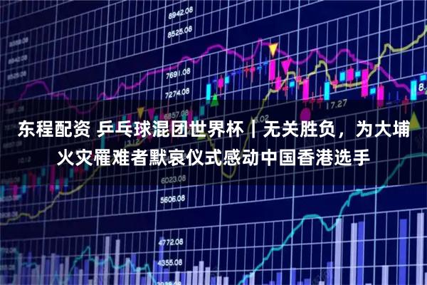 东程配资 乒乓球混团世界杯｜无关胜负，为大埔火灾罹难者默哀仪式感动中国香港选手