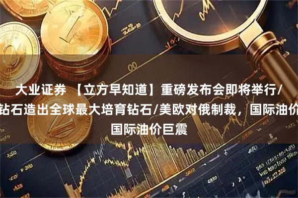 大业证券 【立方早知道】重磅发布会即将举行/力量钻石造出全球最大培育钻石/美欧对俄制裁,国际油价巨震