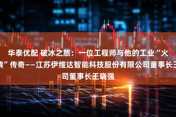 华泰优配 破冰之旅:一位工程师与他的工业“火眼金睛”传奇——江苏伊维达智能科技股份有限公司董事长王晓强